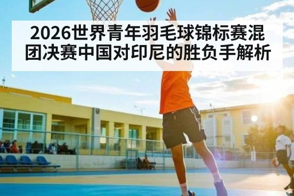 2026世界青年羽毛球锦标赛混团决赛中国对印尼的胜负手解析