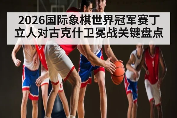 2026国际象棋世界冠军赛丁立人对古克什卫冕战关键盘点