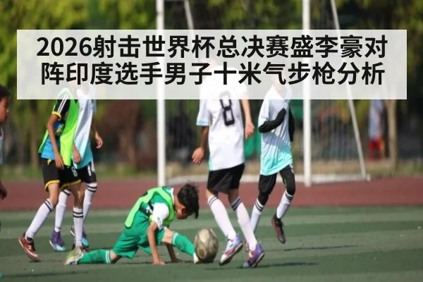 2026射击世界杯总决赛盛李豪对阵印度选手男子十米气步枪分析